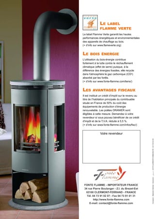 FONTE FLAMME - IMPORTATEUR FRANCE
34 rue Pierre Boulanger - Z.I. du Brezet-Est
63100 CLERMONT-FERRAND - FRANCE
Tél. 04 73 91 02 07 - Fax 04 73 91 01 31
http://www.fonte-flamme.com
E-mail: contact@fonte-flamme.com
Le label Flamme Verte garantit les hautes
performances énergétiques et environnementales
des appareils de chauffage au bois.
(+ d’info sur www.flameverte.org)
LE BOIS ÉNERGIE
L'utilisation du bois-énergie contribue
fortement à la lutte contre le réchauffement
climatique (effet de serre) puisque, à la
différence des énergies fossiles, elle recycle
dans l'atmosphère le gaz carbonique (CO2)
absorbé par les forêts.
(+ d’info sur www.fonte-flamme.com/liens/)
LES AVANTAGES FISCAUX
Il est institué un crédit d’impôt sur le revenu au
titre de l’habitation principale du contribuable
située en France de 50% du coût des
équipements de production d’énergie
renouvelable. Les poêles ORANIER sont
éligibles à cette mesure. Demandez à votre
revendeur si vous pouvez bénéficier de ce crédit
d'impôt et de la T.V.A. réduite à 5,5 %.
(+ d’info sur www.fonte-flamme.com/infos/fisc/)
LE LABEL
FLAMME VERTE
Conception:StephanieOdenthal-Impression:63170CLERMONT-COMMUNAUTE-0473264450
Votre revendeur
 