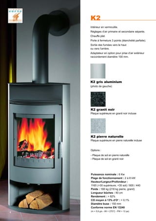 K2
Puissance nominale : 6 Kw
Plage de fonctionnement : 2 à 8 kW
Hauteur/Largeur/Profondeur :
1165 (+30 supérieure, +35 sol) / 600 / 440
Poids : 168 kg (218 kg pierre, granit)
Longueur bûches : 40 cm
Rendement : > 82%
CO moyen à 13% d’O2
: < 0,1%
Diamètre buse : 150 mm
Conforme norme EN 13240
(m = 5,9 g/s - tW = 270°C - PW = 12 pa)
K2 pierre naturelle
Plaque supérieure en pierre naturelle incluse
Options :
- Plaque de sol en pierre naturelle
- Plaque de sol en granit noir
K2 gris aluminium
(photo de gauche)
Intérieur en vermiculite.
Réglages d’air primaire et secondaire séparés.
Chauffe plat.
Porte à fermeture 3 points (étanchéité parfaite).
Sortie des fumées vers le haut
ou vers l’arrière.
Adaptateur en option pour prise d’air extérieur
raccordement diamètre 100 mm.
K2 granit noir
Plaque supérieure en granit noir incluse
4
 