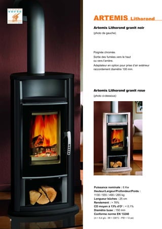 ARTEMIS Lithorond
8
Puissance nominale : 6 Kw
Hauteur/Largeur/Profondeur/Poids :
1130 / 555 / 490 / 265 kg
Longueur bûches : 25 cm
Rendement : > 76%
CO moyen à 13% d’O2
: < 0,1%
Diamètre buse : 150 mm
Conforme norme EN 13240
(m = 8,4 g/s - tW = 330°C - PW = 12 pa)
Poignée chromée.
Sortie des fumées vers le haut
ou vers l’arrière.
Adaptateur en option pour prise d’air extérieur
raccordement diamètre 100 mm.
Artemis Lithorond granit rose
(photo ci-dessous)
Artemis Lithorond granit noir
(photo de gauche)
 