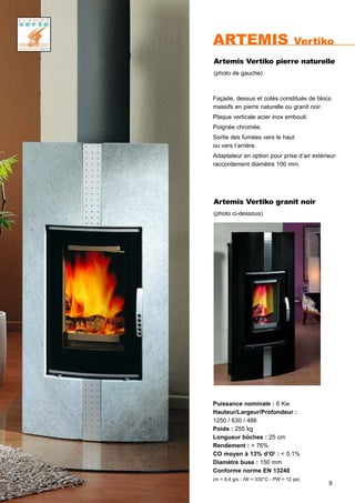 9
ARTEMIS Vertiko
Puissance nominale : 6 Kw
Hauteur/Largeur/Profondeur :
1250 / 630 / 486
Poids : 255 kg
Longueur bûches : 25 cm
Rendement : > 76%
CO moyen à 13% d’O2
: < 0,1%
Diamètre buse : 150 mm
Conforme norme EN 13240
(m = 8,4 g/s - tW = 330°C - PW = 12 pa)
Façade, dessus et cotès constitués de blocs
massifs en pierre naturelle ou granit noir.
Plaque verticale acier inox embouti.
Poignée chromée.
Sortie des fumées vers le haut
ou vers l’arrière.
Adaptateur en option pour prise d’air extérieur
raccordement diamètre 100 mm.
Artemis Vertiko pierre naturelle
(photo de gauche)
Artemis Vertiko granit noir
(photo ci-dessous)
 