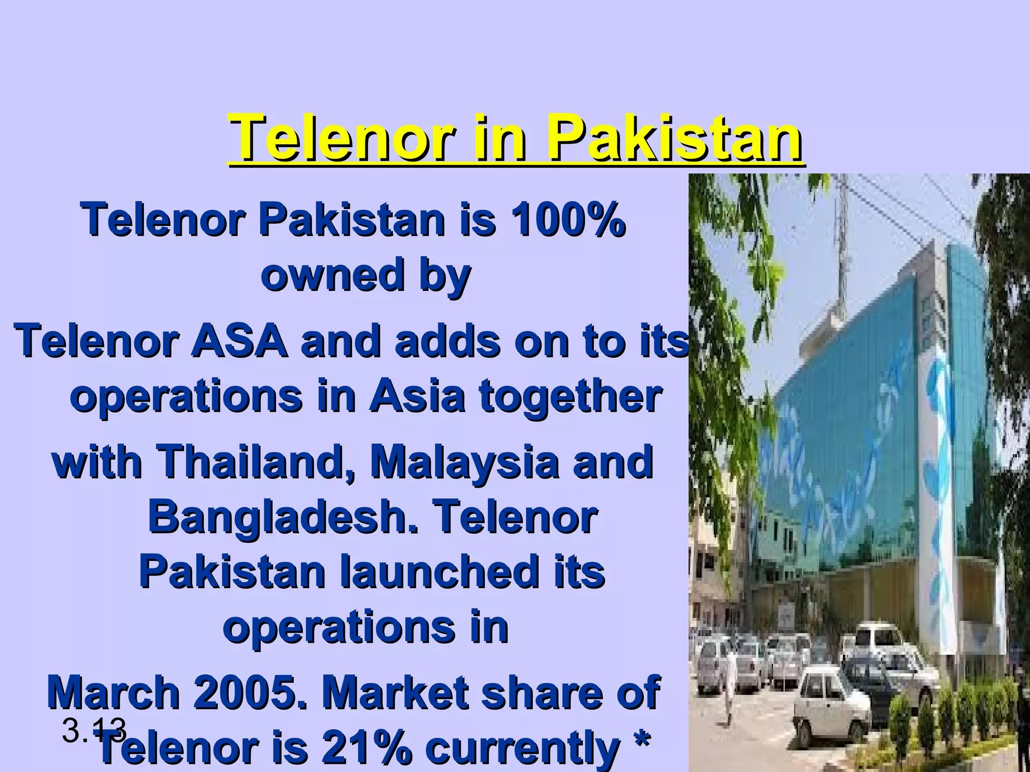 Telenor in PakistanTelenor in Pakistan
Telenor Pakistan is 100%Telenor Pakistan is 100%
owned byowned by
Telenor ASA and adds on to itsTelenor ASA and adds on to its
operations in Asia togetheroperations in Asia together
with Thailand, Malaysia andwith Thailand, Malaysia and
Bangladesh. TelenorBangladesh. Telenor
Pakistan launched itsPakistan launched its
operations inoperations in
March 2005. Market share ofMarch 2005. Market share of
Telenor is 21% currently *Telenor is 21% currently *3.13
 