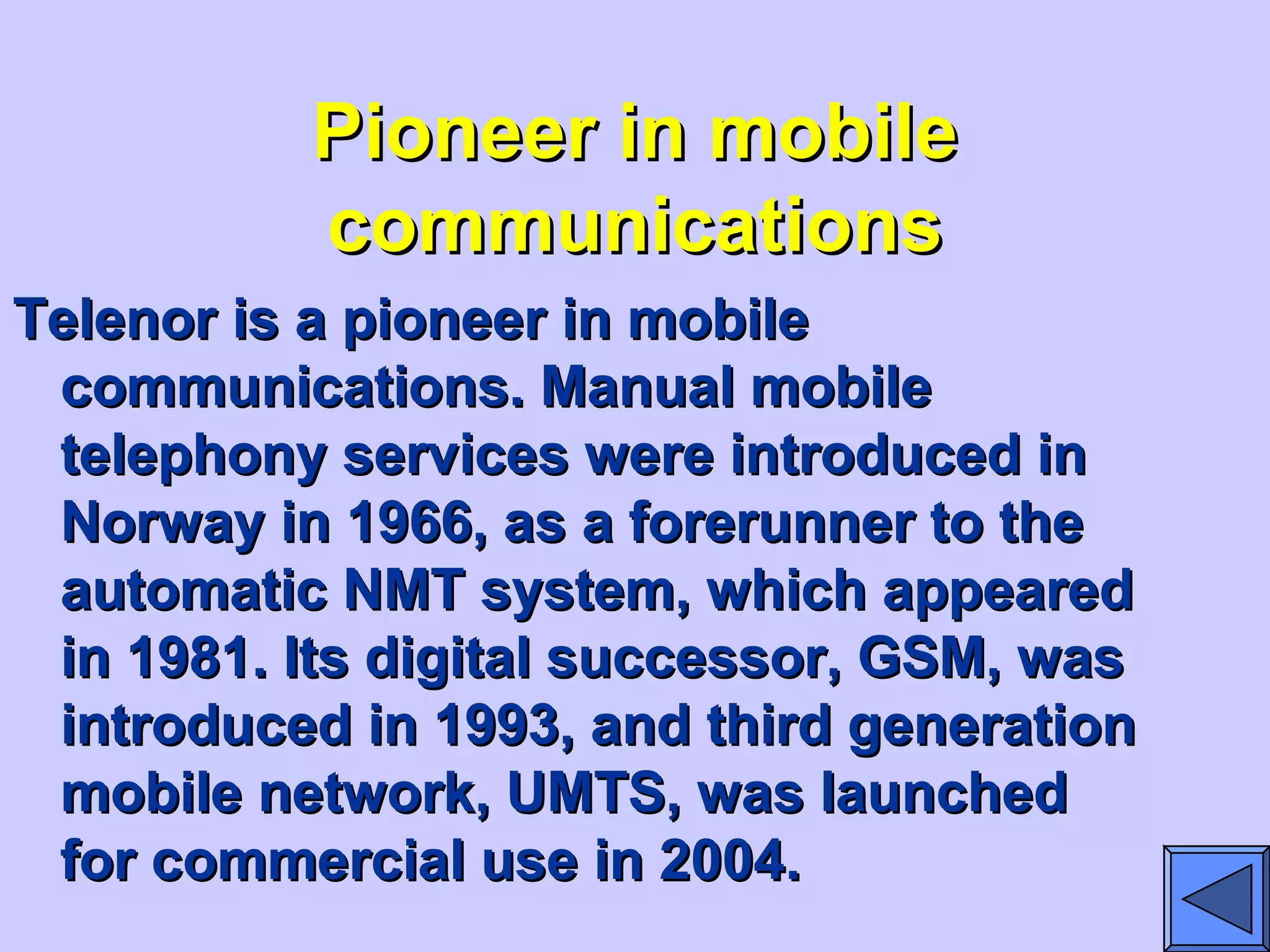 Pioneer in mobilePioneer in mobile
communicationscommunications
Telenor is a pioneer in mobileTelenor is a pioneer in mobile
communications. Manual mobilecommunications. Manual mobile
telephony services were introduced intelephony services were introduced in
Norway in 1966, as a forerunner to theNorway in 1966, as a forerunner to the
automatic NMT system, which appearedautomatic NMT system, which appeared
in 1981. Its digital successor, GSM, wasin 1981. Its digital successor, GSM, was
introduced in 1993, and third generationintroduced in 1993, and third generation
mobile network, UMTS, was launchedmobile network, UMTS, was launched
for commercial use in 2004.for commercial use in 2004.
 