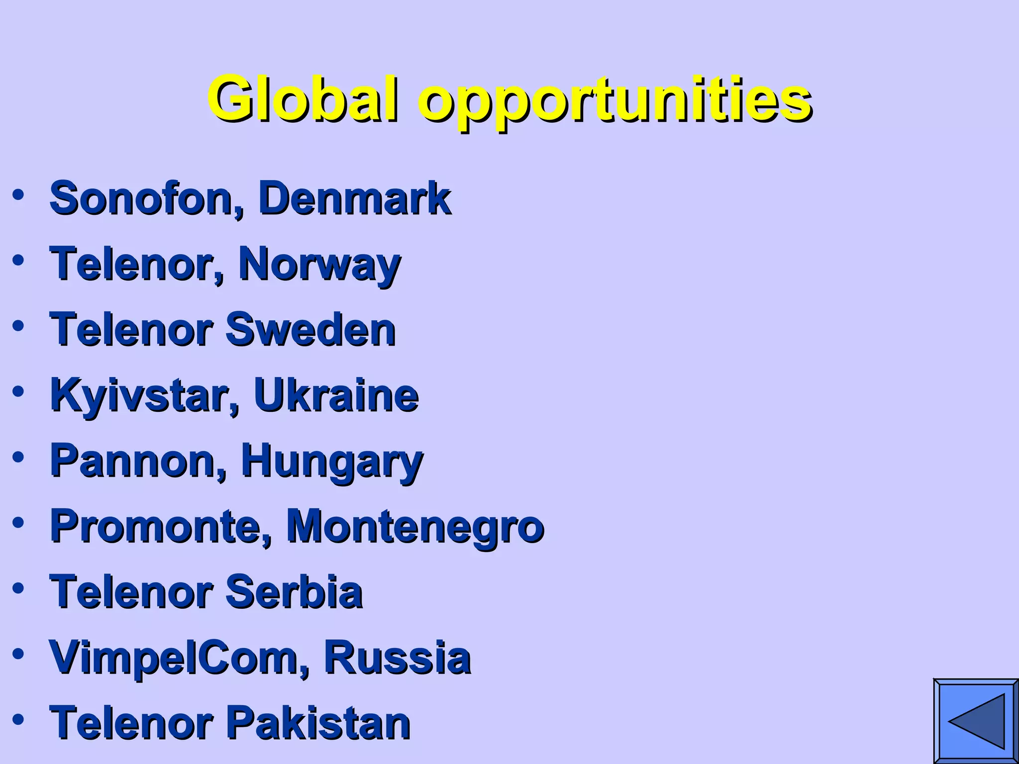 Global opportunitiesGlobal opportunities
• Sonofon, DenmarkSonofon, Denmark
• Telenor, NorwayTelenor, Norway
• Telenor SwedenTelenor Sweden
• Kyivstar, UkraineKyivstar, Ukraine
• Pannon, HungaryPannon, Hungary
• Promonte, MontenegroPromonte, Montenegro
• Telenor SerbiaTelenor Serbia
• VimpelCom, RussiaVimpelCom, Russia
• Telenor PakistanTelenor Pakistan
 