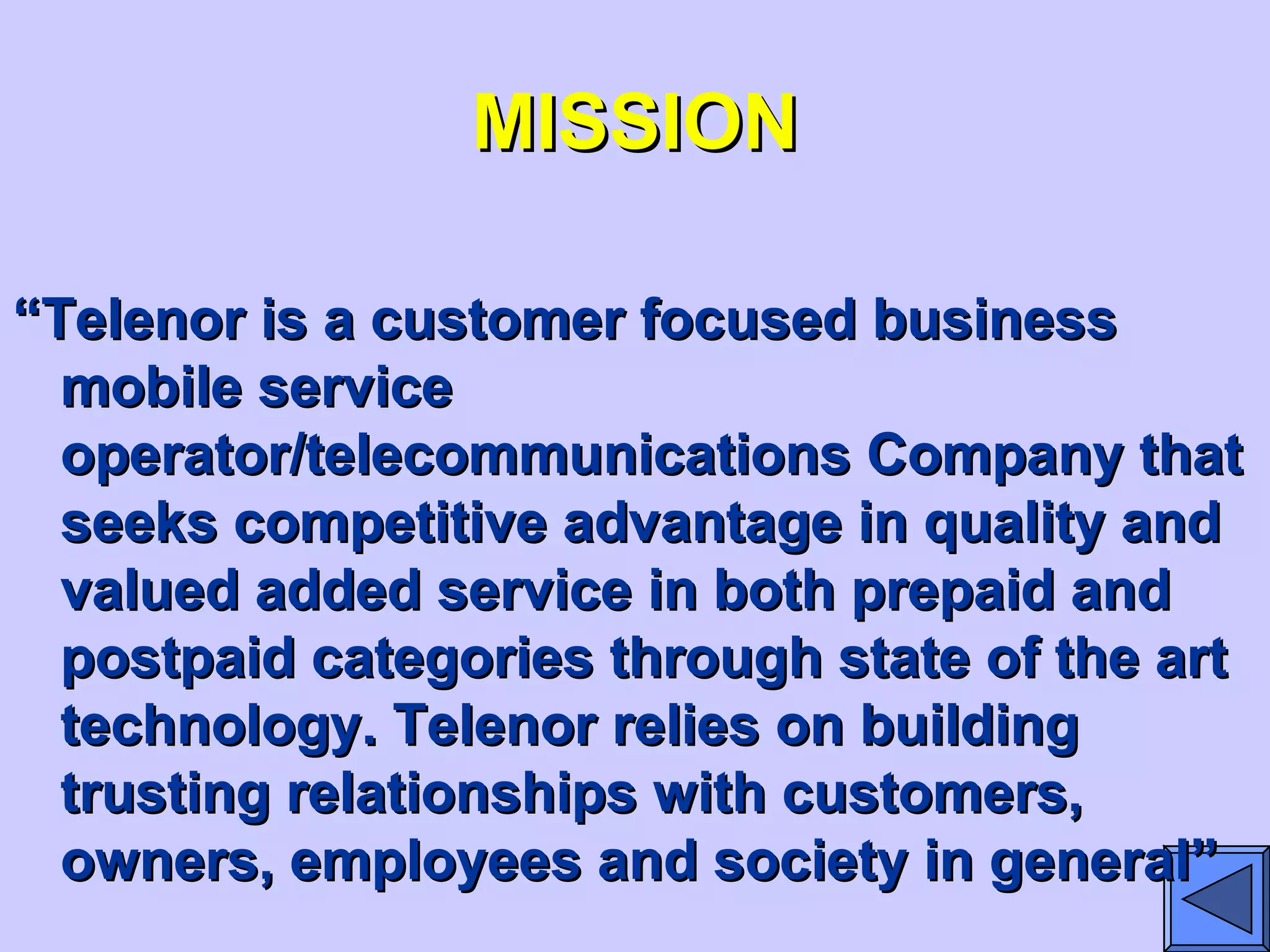 MISSIONMISSION
““Telenor is a customer focused businessTelenor is a customer focused business
mobile servicemobile service
operator/telecommunications Company thatoperator/telecommunications Company that
seeks competitive advantage in quality andseeks competitive advantage in quality and
valued added service in both prepaid andvalued added service in both prepaid and
postpaid categories through state of the artpostpaid categories through state of the art
technology. Telenor relies on buildingtechnology. Telenor relies on building
trusting relationships with customers,trusting relationships with customers,
owners, employees and society in general”owners, employees and society in general”
 