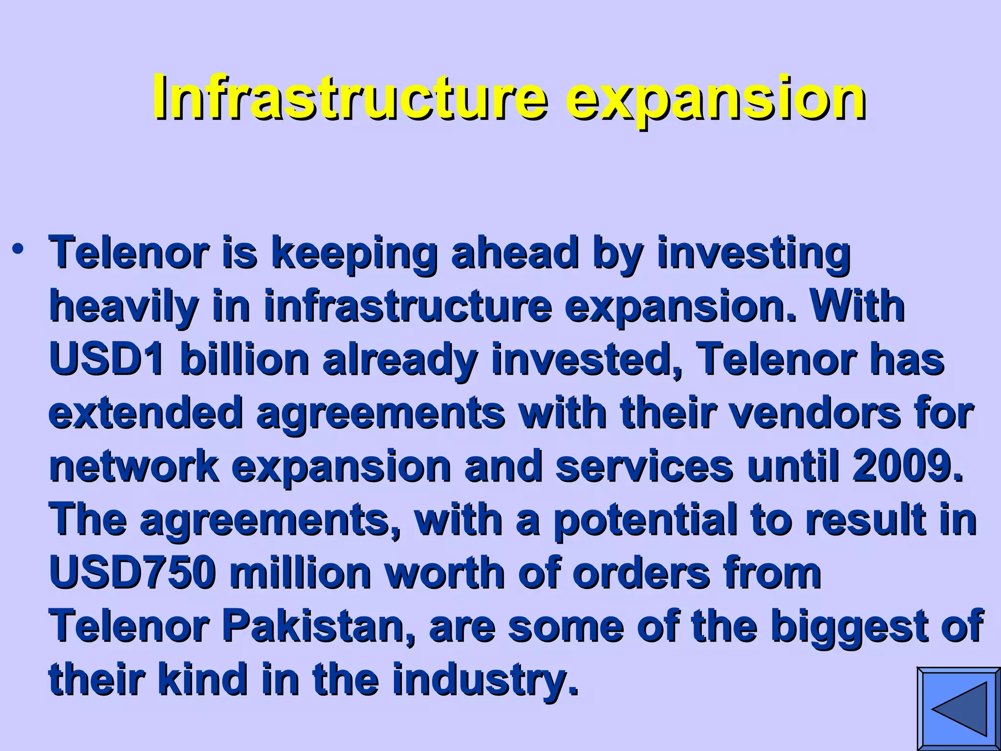 Infrastructure expansionInfrastructure expansion
• Telenor is keeping ahead by investingTelenor is keeping ahead by investing
heavily in infrastructure expansion. Withheavily in infrastructure expansion. With
USD1 billion already invested, Telenor hasUSD1 billion already invested, Telenor has
extended agreements with their vendors forextended agreements with their vendors for
network expansion and services until 2009.network expansion and services until 2009.
The agreements, with a potential to result inThe agreements, with a potential to result in
USD750 million worth of orders fromUSD750 million worth of orders from
Telenor Pakistan, are some of the biggest ofTelenor Pakistan, are some of the biggest of
their kind in the industry.their kind in the industry.
 