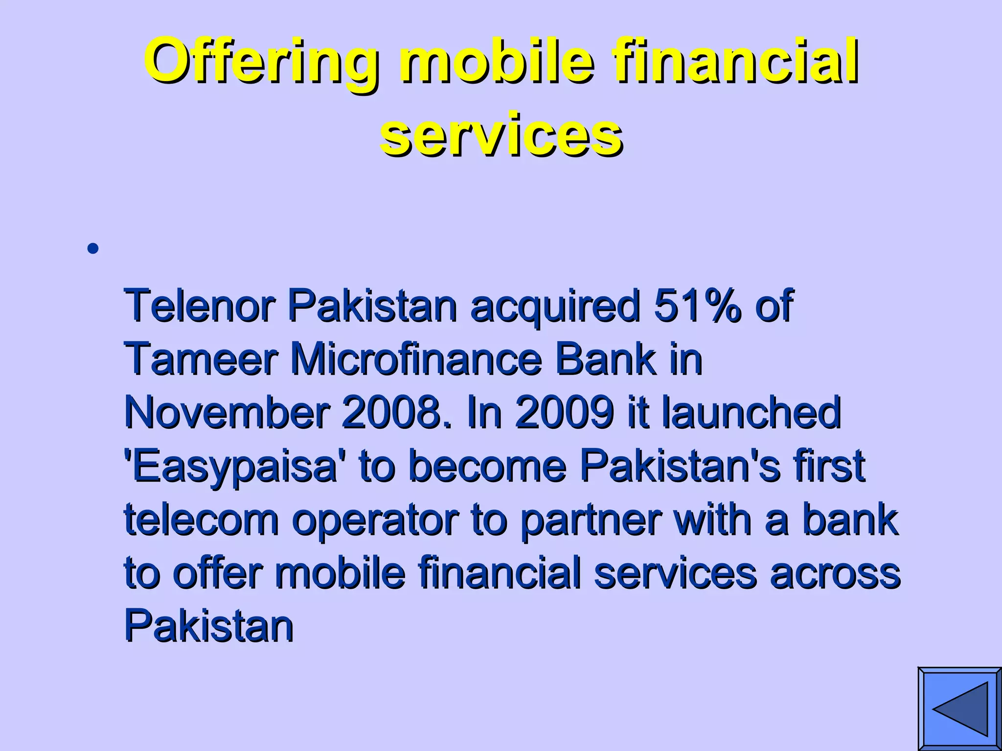 Offering mobile financialOffering mobile financial
servicesservices
•
Telenor Pakistan acquired 51% ofTelenor Pakistan acquired 51% of
Tameer Microfinance Bank inTameer Microfinance Bank in
November 2008. In 2009 it launchedNovember 2008. In 2009 it launched
'Easypaisa' to become Pakistan's first'Easypaisa' to become Pakistan's first
telecom operator to partner with a banktelecom operator to partner with a bank
to offer mobile financial services acrossto offer mobile financial services across
PakistanPakistan
 