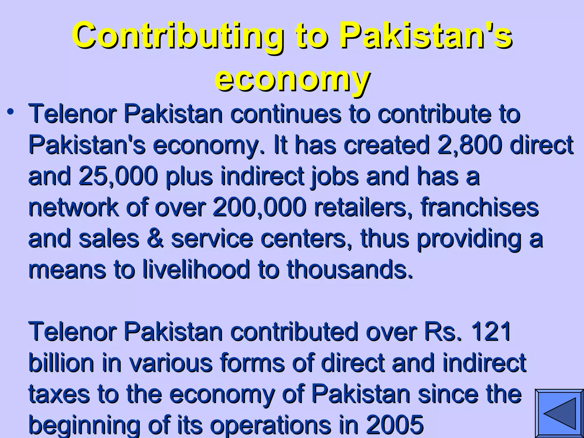 Contributing to Pakistan'sContributing to Pakistan's
economyeconomy
• Telenor Pakistan continues to contribute toTelenor Pakistan continues to contribute to
Pakistan's economy. It has created 2,800 directPakistan's economy. It has created 2,800 direct
and 25,000 plus indirect jobs and has aand 25,000 plus indirect jobs and has a
network of over 200,000 retailers, franchisesnetwork of over 200,000 retailers, franchises
and sales & service centers, thus providing aand sales & service centers, thus providing a
means to livelihood to thousands.means to livelihood to thousands.
Telenor Pakistan contributed over Rs. 121Telenor Pakistan contributed over Rs. 121
billion in various forms of direct and indirectbillion in various forms of direct and indirect
taxes to the economy of Pakistan since thetaxes to the economy of Pakistan since the
beginning of its operations in 2005beginning of its operations in 2005
 