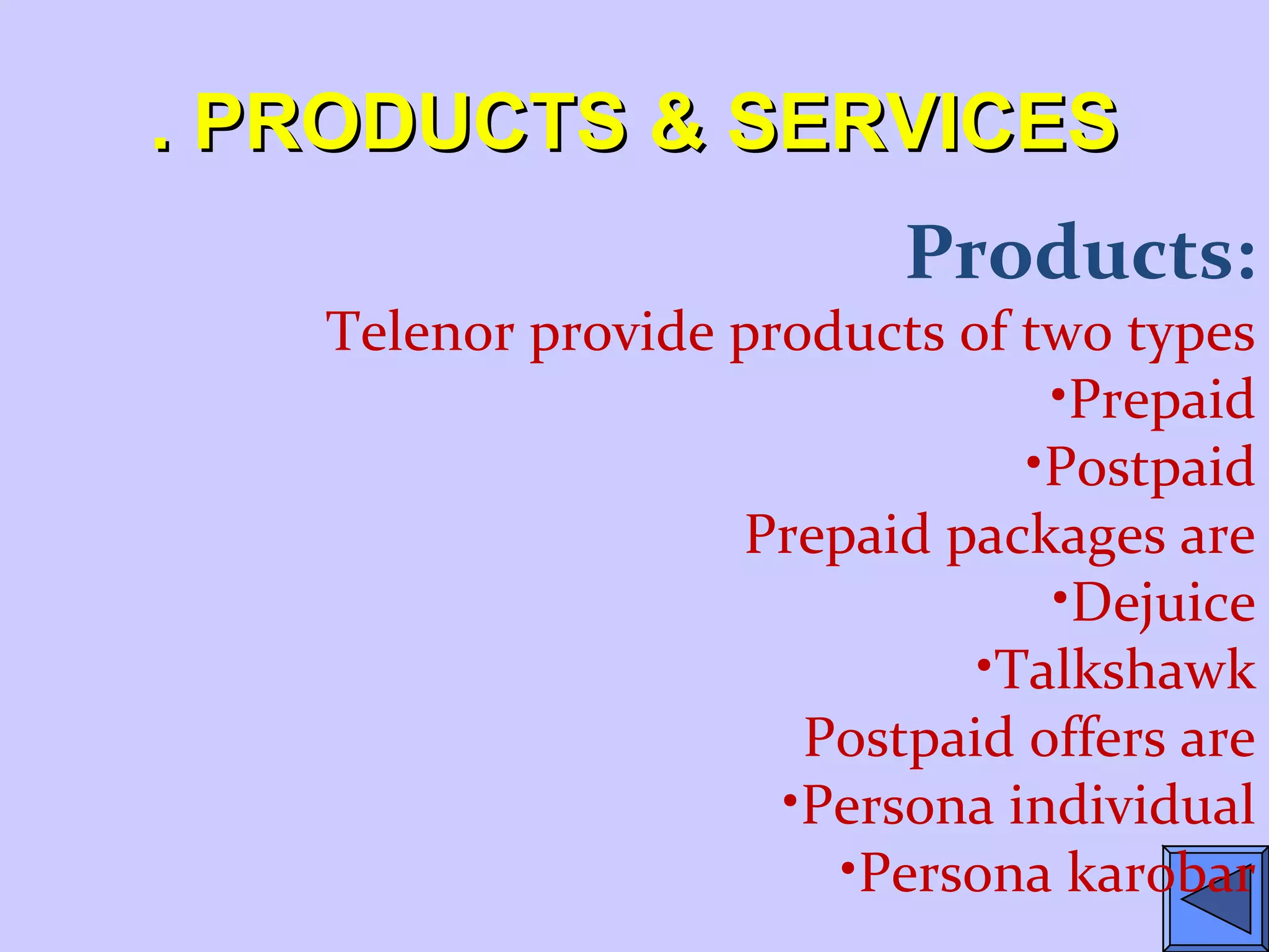. PRODUCTS & SERVICES. PRODUCTS & SERVICES
Products:
Telenor provide products of two types
•Prepaid
•Postpaid
Prepaid packages are
•Dejuice
•Talkshawk
Postpaid offers are
•Persona individual
•Persona karobar
 