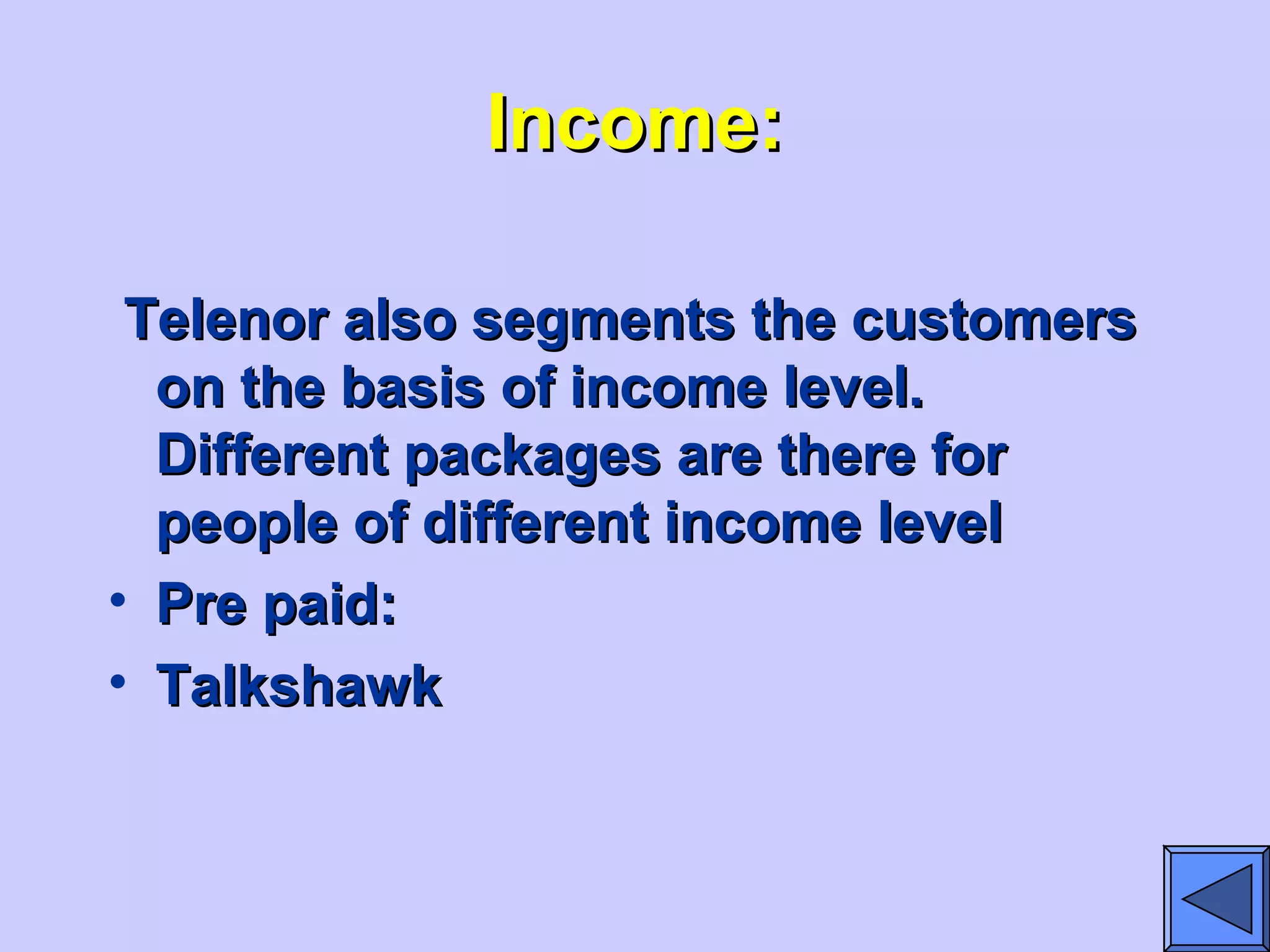 Income:Income:
Telenor also segments the customersTelenor also segments the customers
on the basis of income level.on the basis of income level.
Different packages are there forDifferent packages are there for
people of different income levelpeople of different income level
• Pre paid:Pre paid:
• TalkshawkTalkshawk
 