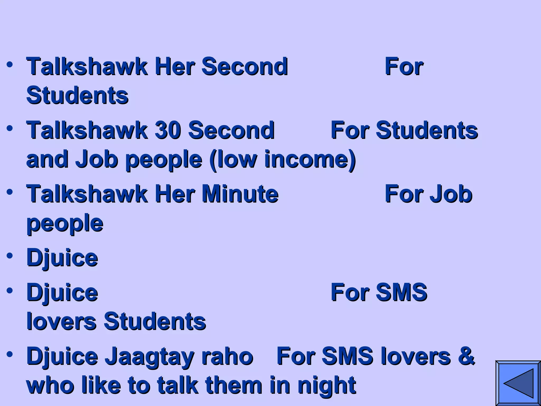 • Talkshawk Her SecondTalkshawk Her Second ForFor
StudentsStudents
• Talkshawk 30 SecondTalkshawk 30 Second For StudentsFor Students
and Job people (low income)and Job people (low income)
• Talkshawk Her MinuteTalkshawk Her Minute For JobFor Job
peoplepeople
• DjuiceDjuice
• DjuiceDjuice For SMSFor SMS
lovers Studentslovers Students
• Djuice Jaagtay rahoDjuice Jaagtay raho For SMS lovers &For SMS lovers &
who like to talk them in nightwho like to talk them in night
 