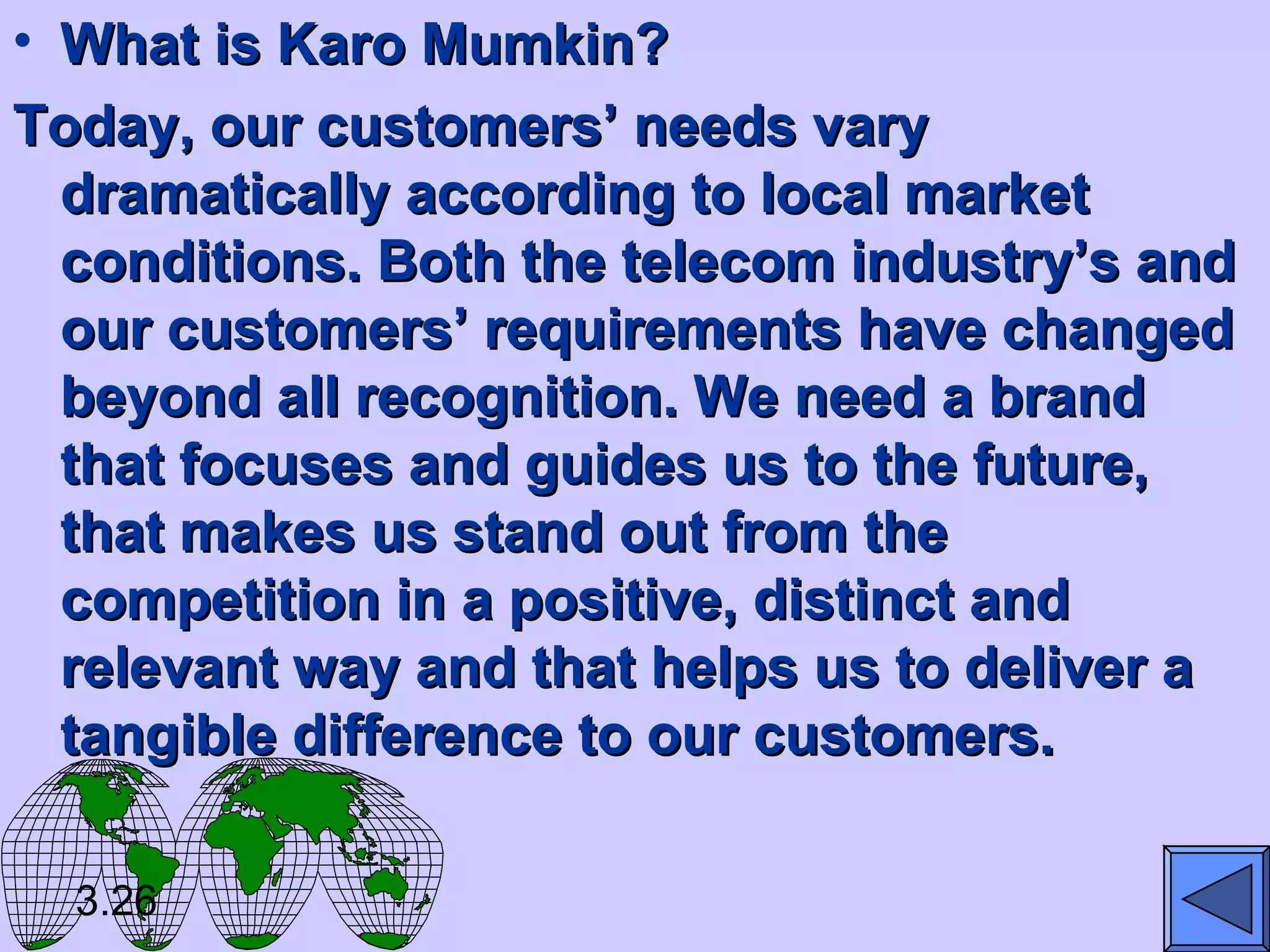 • What is Karo Mumkin?What is Karo Mumkin?
Today, our customers’ needs varyToday, our customers’ needs vary
dramatically according to local marketdramatically according to local market
conditions. Both the telecom industry’s andconditions. Both the telecom industry’s and
our customers’ requirements have changedour customers’ requirements have changed
beyond all recognition. We need a brandbeyond all recognition. We need a brand
that focuses and guides us to the future,that focuses and guides us to the future,
that makes us stand out from thethat makes us stand out from the
competition in a positive, distinct andcompetition in a positive, distinct and
relevant way and that helps us to deliver arelevant way and that helps us to deliver a
tangible difference to our customers.tangible difference to our customers.
3.26
 