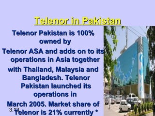 Telenor in PakistanTelenor in Pakistan
Telenor Pakistan is 100%Telenor Pakistan is 100%
owned byowned by
Telenor ASA and adds on to itsTelenor ASA and adds on to its
operations in Asia togetheroperations in Asia together
with Thailand, Malaysia andwith Thailand, Malaysia and
Bangladesh. TelenorBangladesh. Telenor
Pakistan launched itsPakistan launched its
operations inoperations in
March 2005. Market share ofMarch 2005. Market share of
Telenor is 21% currently *Telenor is 21% currently *3.13
 