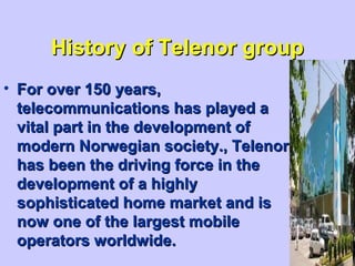 History of Telenor groupHistory of Telenor group
• For over 150 years,For over 150 years,
telecommunications has played atelecommunications has played a
vital part in the development ofvital part in the development of
modern Norwegian society., Telenormodern Norwegian society., Telenor
has been the driving force in thehas been the driving force in the
development of a highlydevelopment of a highly
sophisticated home market and issophisticated home market and is
now one of the largest mobilenow one of the largest mobile
operators worldwide.operators worldwide.
 