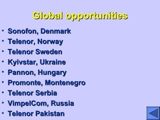 Global opportunitiesGlobal opportunities
• Sonofon, DenmarkSonofon, Denmark
• Telenor, NorwayTelenor, Norway
• Telenor SwedenTelenor Sweden
• Kyivstar, UkraineKyivstar, Ukraine
• Pannon, HungaryPannon, Hungary
• Promonte, MontenegroPromonte, Montenegro
• Telenor SerbiaTelenor Serbia
• VimpelCom, RussiaVimpelCom, Russia
• Telenor PakistanTelenor Pakistan
 