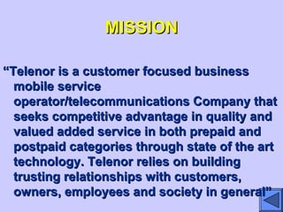 MISSIONMISSION
““Telenor is a customer focused businessTelenor is a customer focused business
mobile servicemobile service
operator/telecommunications Company thatoperator/telecommunications Company that
seeks competitive advantage in quality andseeks competitive advantage in quality and
valued added service in both prepaid andvalued added service in both prepaid and
postpaid categories through state of the artpostpaid categories through state of the art
technology. Telenor relies on buildingtechnology. Telenor relies on building
trusting relationships with customers,trusting relationships with customers,
owners, employees and society in general”owners, employees and society in general”
 