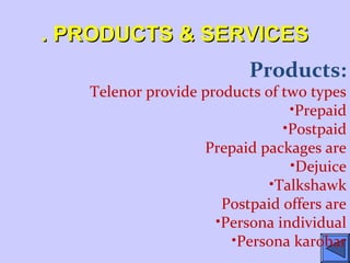 . PRODUCTS & SERVICES. PRODUCTS & SERVICES
Products:
Telenor provide products of two types
•Prepaid
•Postpaid
Prepaid packages are
•Dejuice
•Talkshawk
Postpaid offers are
•Persona individual
•Persona karobar
 