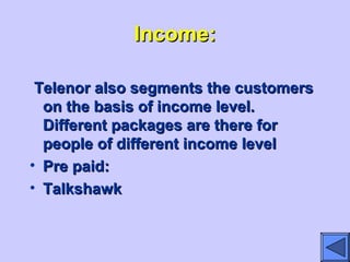 Income:Income:
Telenor also segments the customersTelenor also segments the customers
on the basis of income level.on the basis of income level.
Different packages are there forDifferent packages are there for
people of different income levelpeople of different income level
• Pre paid:Pre paid:
• TalkshawkTalkshawk
 