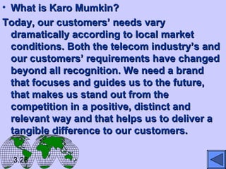 • What is Karo Mumkin?What is Karo Mumkin?
Today, our customers’ needs varyToday, our customers’ needs vary
dramatically according to local marketdramatically according to local market
conditions. Both the telecom industry’s andconditions. Both the telecom industry’s and
our customers’ requirements have changedour customers’ requirements have changed
beyond all recognition. We need a brandbeyond all recognition. We need a brand
that focuses and guides us to the future,that focuses and guides us to the future,
that makes us stand out from thethat makes us stand out from the
competition in a positive, distinct andcompetition in a positive, distinct and
relevant way and that helps us to deliver arelevant way and that helps us to deliver a
tangible difference to our customers.tangible difference to our customers.
3.26
 