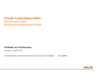1 
Oranje is betrokken online 
ING en social media 
Best practices dialoog met de klant 
Verbond van Verzekeraars 
Den Haag | 14 oktober 2014 
Jeroen Baardemans | Senior adviseur Externe Communicatie | ING Nederland @JeroenBaard 
 