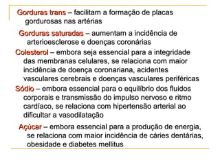Gorduras transGorduras trans – facilitam a formação de placas– facilitam a formação de placas
gordurosas nas artériasgordurosas nas artérias
Gorduras saturadasGorduras saturadas – aumentam a incidência de– aumentam a incidência de
arterioesclerose e doenças coronáriasarterioesclerose e doenças coronárias
ColesterolColesterol – embora seja essencial para a integridade– embora seja essencial para a integridade
das membranas celulares, se relaciona com maiordas membranas celulares, se relaciona com maior
incidência de doença coronariana, acidentesincidência de doença coronariana, acidentes
vasculares cerebrais e doenças vasculares periféricasvasculares cerebrais e doenças vasculares periféricas
SódioSódio – embora essencial para o equilíbrio dos fluidos– embora essencial para o equilíbrio dos fluidos
corporais e transmissão do impulso nervoso e ritmocorporais e transmissão do impulso nervoso e ritmo
cardíaco, se relaciona com hipertensão arterial aocardíaco, se relaciona com hipertensão arterial ao
dificultar a vasodilataçãodificultar a vasodilatação
AçúcarAçúcar – embora essencial para a produção de energia,– embora essencial para a produção de energia,
se relaciona com maior incidência de cáries dentárias,se relaciona com maior incidência de cáries dentárias,
obesidade e diabetes mellitusobesidade e diabetes mellitus
 