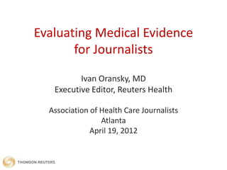 Evaluating Medical Evidence
       for Journalists

          Ivan Oransky, MD
   Executive Editor, Reuters Health

  Association of Health Care Journalists
                 Atlanta
              April 19, 2012
 