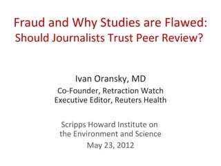 Fraud and Why Studies are Flawed:
Should Journalists Trust Peer Review?


            Ivan Oransky, MD
        Co-Founder, Retraction Watch
       Executive Editor, Reuters Health

         Scripps Howard Institute on
        the Environment and Science
                May 23, 2012
 