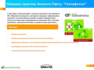 Найкращі практики Зеленого Офісу: "Галнафтогаз"

     У програму «Зелений офіс» компанія включила такі елементи
     ЗО: збереження ресурсів, сортування відходів, інформаційна
     кампанія та роз'яснювальна робота серед співробітників,
     клієнтів та партнерів, впровадження принципів ЗО в систему
     закупівель, зменшення впливу на довкілля від транспорту.

          Заходи:

      •        збереження ресурсів

      •        сортування відходів (установка спеціальних контейнерів)

      •        інформаційна кампанія та роз'яснювальна робота серед співробітників, клієнтів та партнерів

      •        впровадження принципів ЗО в систему закупівель

      •        зменшення впливу на довкілля від транспорту




                                                                                                            10
Будь ласка, не друкуйте цей документ,
якщо маєте можливість читати з екрана
 