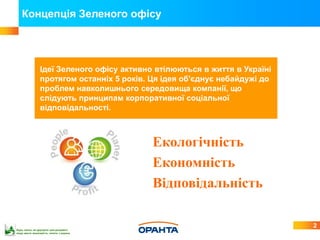 Концепція Зеленого офісу




                Ідеї Зеленого офісу активно втілюються в життя в Україні
                протягом останніх 5 років. Ця ідея об'єднує небайдужі до
                проблем навколишнього середовища компанії, що
                слідують принципам корпоративної соціальної
                відповідальності.



                                           Екологічність
                                           Економність
                                           Відповідальність

                                                                           2
Будь ласка, не друкуйте цей документ,
якщо маєте можливість читати з екрана
 