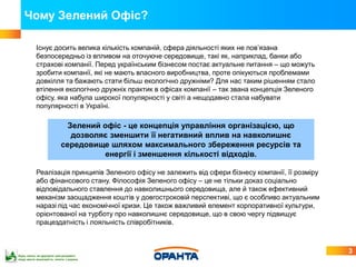 Чому Зелений Офіс?

           Існує досить велика кількість компаній, сфера діяльності яких не пов’язана
           безпосередньо із впливом на оточуюче середовище, такі як, наприклад, банки або
           страхові компанії. Перед українським бізнесом постає актуальне питання – що можуть
           зробити компанії, які не мають власного виробництва, проте опікуються проблемами
           довкілля та бажають стати більш екологічно дружніми? Для нас таким рішенням стало
           втілення екологічно дружніх практик в офісах компанії – так звана концепція Зеленого
           офісу, яка набула широкої популярності у світі а нещодавно стала набувати
           популярності в Україні.

                            Зелений офіс - це концепція управління організацією, що
                             дозволяє зменшити її негативний вплив на навколишнє
                          середовище шляхом максимального збереження ресурсів та
                                    енергії і зменшення кількості відходів.

           Реалізація принципів Зеленого офісу не залежить від сфери бізнесу компанії, її розміру
           або фінансового стану. Філософія Зеленого офісу – це не тільки доказ соціально
           відповідального ставлення до навколишнього середовища, але й також ефективний
           механізм заощадження коштів у довгостроковій перспективі, що є особливо актуальним
           наразі під час економічної кризи. Це також важливий елемент корпоративної культури,
           орієнтованої на турботу про навколишнє середовище, що в свою чергу підвищує
           працездатність і лояльність співробітників.



                                                                                                    3
Будь ласка, не друкуйте цей документ,
якщо маєте можливість читати з екрана
 