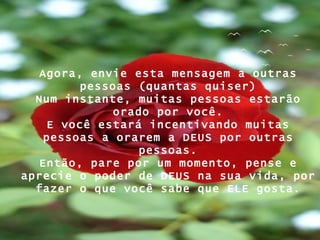 Agora, envie esta mensagem a outras pessoas (quantas quiser) Num instante, muitas pessoas estarão orado por você. E você estará incentivando muitas pessoas a orarem a DEUS por outras pessoas. Então, pare por um momento, pense e aprecie o poder de DEUS na sua vida, por fazer o que você sabe que ELE gosta. 