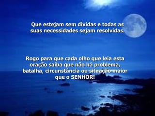 Rogo para que cada olho que leia esta oração saiba que não há problema, batalha, circunstância ou situação maior que o SENHOR! Que estejam sem dívidas e todas as suas necessidades sejam resolvidas. 