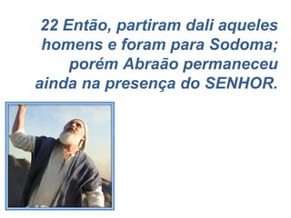 22 Então, partiram dali aqueles homens e foram para Sodoma; porém Abraão permaneceu ainda na presença do SENHOR. 