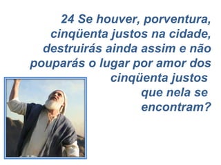 24 Se houver, porventura, cinqüenta justos na cidade, destruirás ainda assim e não pouparás o lugar por amor dos cinqüenta justos  que nela se  encontram? 