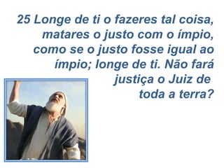 25 Longe de ti o fazeres tal coisa, matares o justo com o ímpio, como se o justo fosse igual ao ímpio; longe de ti. Não fará justiça o Juiz de  toda a terra? 