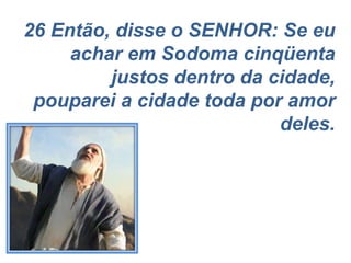 26 Então, disse o SENHOR: Se eu achar em Sodoma cinqüenta justos dentro da cidade, pouparei a cidade toda por amor deles. 