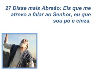 27 Disse mais Abraão: Eis que me atrevo a falar ao Senhor, eu que sou pó e cinza. 