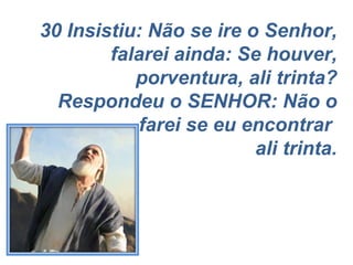 30 Insistiu: Não se ire o Senhor, falarei ainda: Se houver, porventura, ali trinta? Respondeu o SENHOR: Não o farei se eu encontrar  ali trinta. 