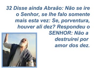 32 Disse ainda Abraão: Não se ire o Senhor, se lhe falo somente mais esta vez: Se, porventura, houver ali dez? Respondeu o SENHOR: Não a  destruirei por  amor dos dez. 
