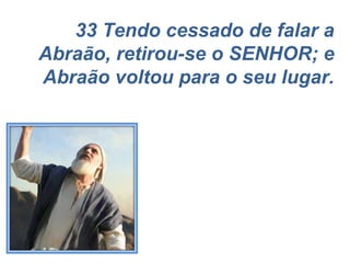 33 Tendo cessado de falar a Abraão, retirou-se o SENHOR; e Abraão voltou para o seu lugar. 