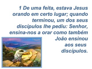 1 De uma feita, estava Jesus orando em certo lugar; quando terminou, um dos seus discípulos lhe pediu: Senhor, ensina-nos a orar como também João ensinou aos seus  discípulos. 