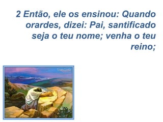 2 Então, ele os ensinou: Quando orardes, dizei: Pai, santificado seja o teu nome; venha o teu reino; 