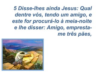 5 Disse-lhes ainda Jesus: Qual dentre vós, tendo um amigo, e este for procurá-lo à meia-noite e lhe disser: Amigo, empresta-me três pães, 