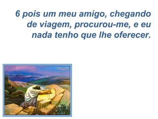 6 pois um meu amigo, chegando de viagem, procurou-me, e eu nada tenho que lhe oferecer. 