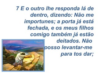 7 E o outro lhe responda lá de dentro, dizendo: Não me importunes; a porta já está fechada, e os meus filhos comigo também já estão deitados. Não  posso levantar-me  para tos dar; 