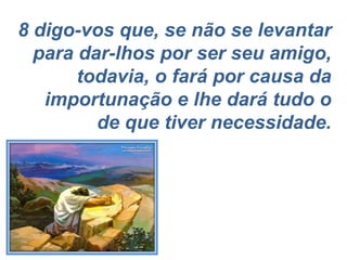 8 digo-vos que, se não se levantar para dar-lhos por ser seu amigo, todavia, o fará por causa da importunação e lhe dará tudo o de que tiver necessidade. 