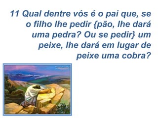 11 Qual dentre vós é o pai que, se o filho lhe pedir {pão, lhe dará uma pedra? Ou se pedir} um peixe, lhe dará em lugar de peixe uma cobra? 