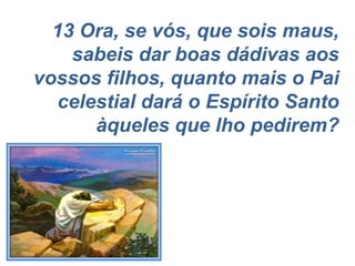 13 Ora, se vós, que sois maus, sabeis dar boas dádivas aos vossos filhos, quanto mais o Pai celestial dará o Espírito Santo àqueles que lho pedirem? 