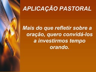 APLICAÇÃO PASTORAL Mais do que refletir sobre a oração, quero convidá-los a investirmos tempo orando. 