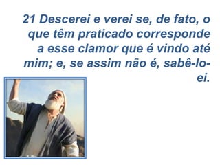 21 Descerei e verei se, de fato, o que têm praticado corresponde a esse clamor que é vindo até mim; e, se assim não é, sabê-lo-ei. 