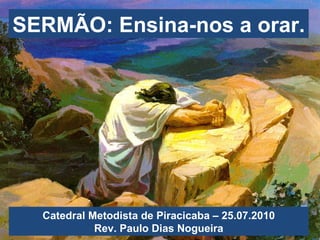 SERMÃO: Ensina-nos a orar. Catedral Metodista de Piracicaba – 25.07.2010 Rev. Paulo Dias Nogueira 